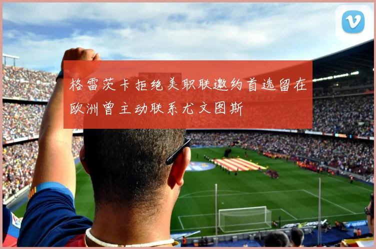 格雷茨卡拒绝美职联邀约首选留在欧洲曾主动联系尤文图斯