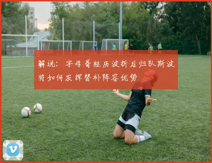 解说：字母哥经历波折后归队斯波将如何发挥替补阵容优势