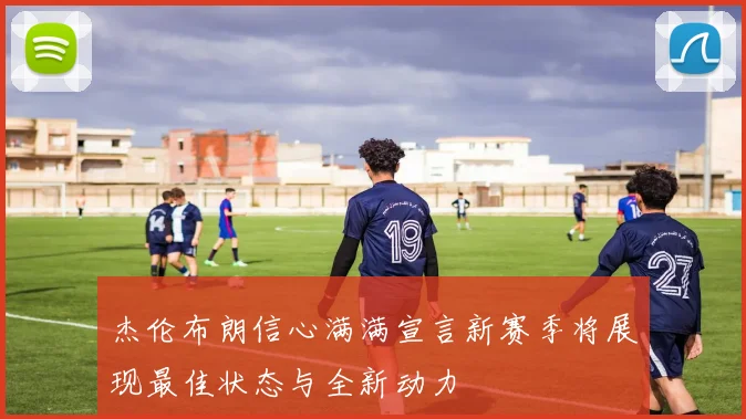 杰伦布朗信心满满宣言新赛季将展现最佳状态与全新动力