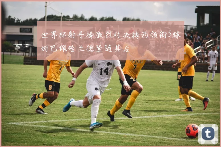 世界杯射手榜激烈对决梅西领衔5球姆巴佩哈兰德紧随其后