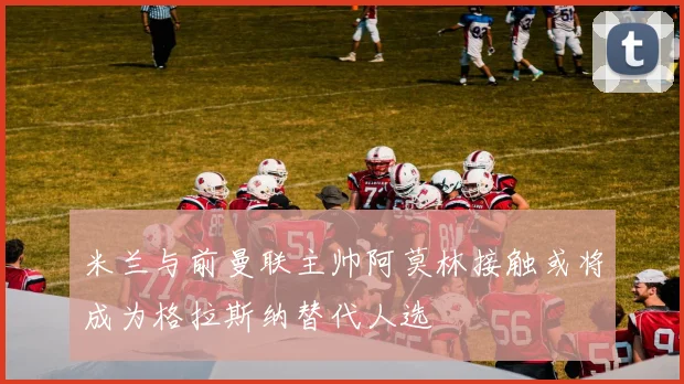 米兰与前曼联主帅阿莫林接触或将成为格拉斯纳替代人选