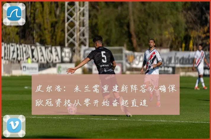皮尔洛：米兰需重建新阵容以确保欧冠资格从零开始奋起直追