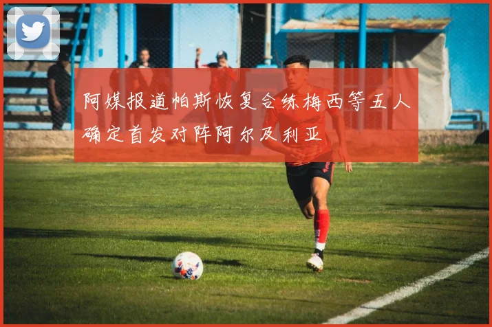 阿媒报道帕斯恢复合练梅西等五人确定首发对阵阿尔及利亚